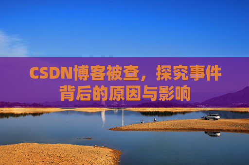 CSDN博客被查，探究事件背后的原因与影响